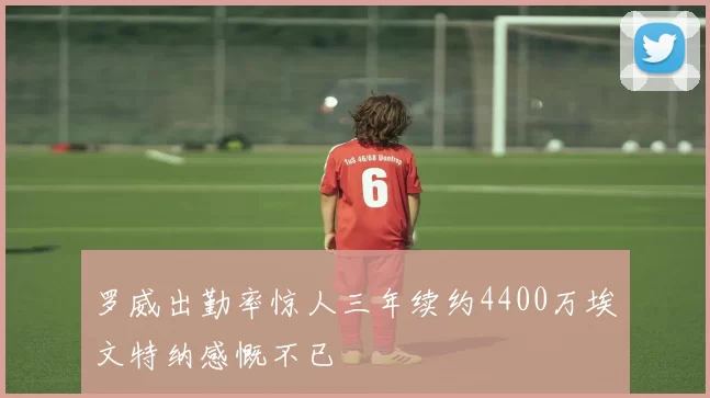 罗威出勤率惊人三年续约4400万埃文特纳感慨不已
