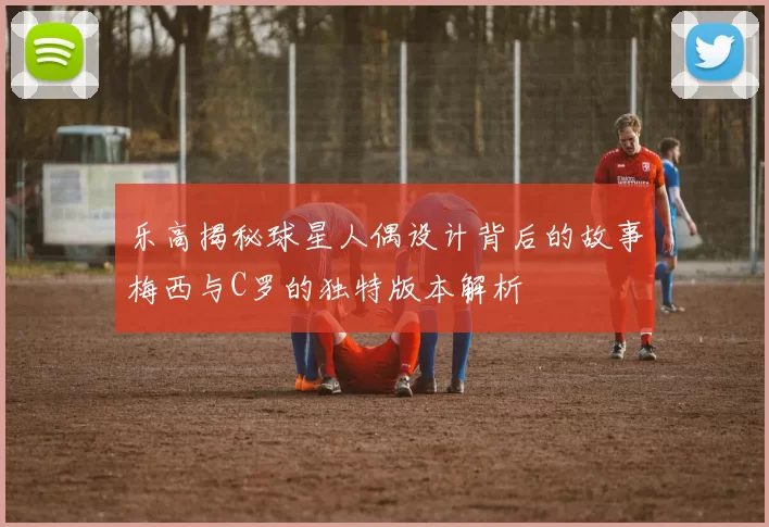 乐高揭秘球星人偶设计背后的故事梅西与C罗的独特版本解析