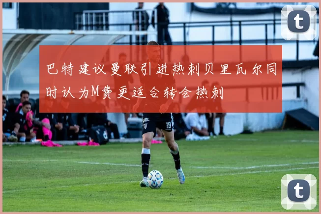 巴特建议曼联引进热刺贝里瓦尔同时认为M费更适合转会热刺
