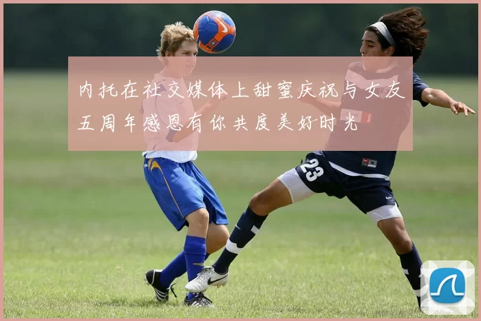 内托在社交媒体上甜蜜庆祝与女友五周年感恩有你共度美好时光