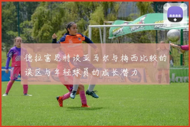 德拉富恩特谈亚马尔与梅西比较的误区与年轻球员的成长潜力